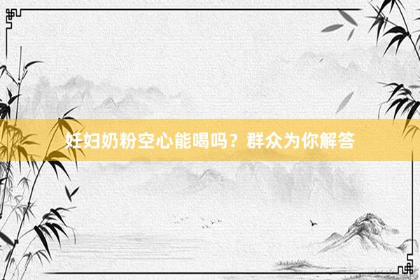 妊妇奶粉空心能喝吗？群众为你解答