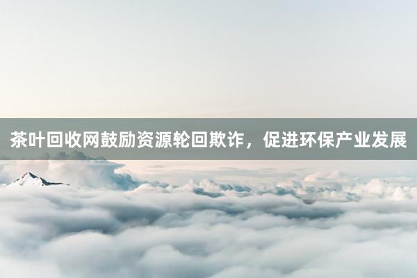 茶叶回收网鼓励资源轮回欺诈，促进环保产业发展