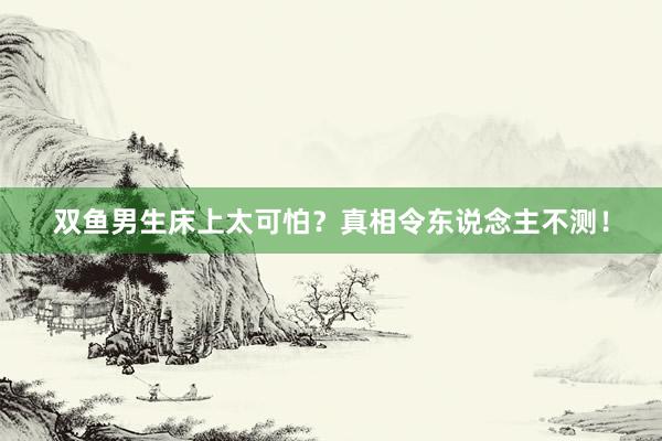 双鱼男生床上太可怕？真相令东说念主不测！