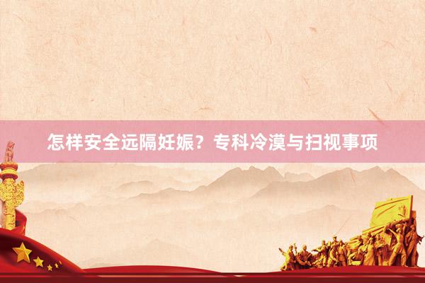 怎样安全远隔妊娠？专科冷漠与扫视事项