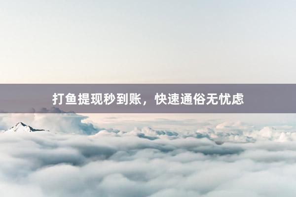 打鱼提现秒到账，快速通俗无忧虑