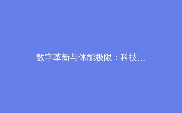 数字革新与体能极限：科技如何重塑现代体育竞技生态 - 4