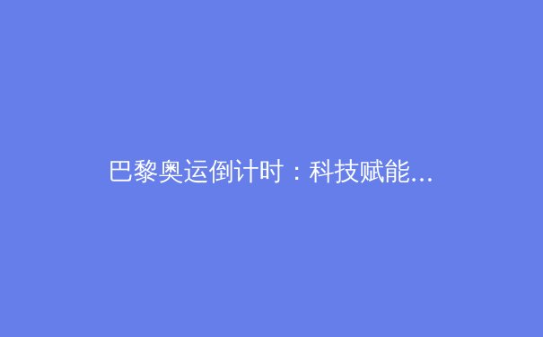 巴黎奥运倒计时：科技赋能下的运动革命与人文挑战 - 2